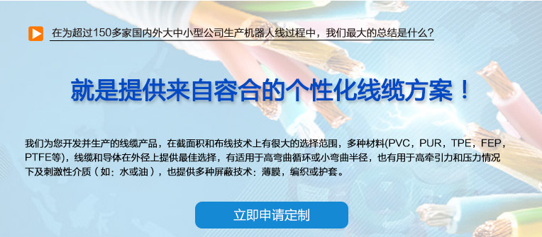 在為超過150多家國內(nèi)外大中小型公司生產(chǎn)機(jī)器人線過程中，我們最大的總結(jié)是什么？ 也就是提供來自容合的個性化線纜方案！ 即使您在容合的幾千種產(chǎn)品中仍然無法找到完全適合您的方案,沒問題。 我們專業(yè)解決棘手的特殊線纜問題，并提供量身定制的解決方案。 我們經(jīng)驗豐富的專家團(tuán)隊會與您共同分析研究及確定最優(yōu)化的方案，從滿足您的特殊要求的標(biāo)準(zhǔn)線纜，到由我們的技術(shù)工程師專門為您設(shè)計和研發(fā)的特殊線纜。我們的研發(fā)中心確保我們滿足客戶最困難的需求。 我們?yōu)槟_發(fā)并生產(chǎn)的線纜產(chǎn)品，在截面積和布線技術(shù)上有很大的選擇范圍，多種材料(PVC，PUR，TPE，F(xiàn)EP，PTFE等)，線纜和導(dǎo)體在外徑上提供最佳選擇，有適用于高彎曲循環(huán)或小彎曲半徑， 也有用于高牽引力和壓力情況下及刺激性介質(zhì)（如：水或油），也提供多種屏蔽技術(shù)：薄膜，編織或護(hù)套。 我們的生產(chǎn)和測試方法嚴(yán)格遵守國家及國際標(biāo)準(zhǔn)。如需要可以按要求向您提供證書。