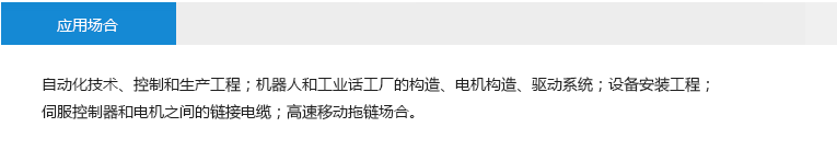 應用場合： 自動化技術、控制和生產工程；機器人和工業(yè)話工廠的構造、電機構造、驅動系統(tǒng)；設備安裝工程；伺服控制器和電機之間的鏈接電纜；高速移動拖鏈場合。