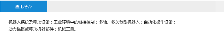 應(yīng)用場合： 機(jī)器人系統(tǒng)及移動設(shè)備；工業(yè)環(huán)境中的鏈接控制；多軸、多關(guān)節(jié)型機(jī)器人；自動化操作設(shè)備；動力拖鏈或移動機(jī)器部件；機(jī)械工具。