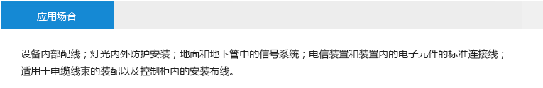 應(yīng)用場合： 設(shè)備內(nèi)部配線 燈光內(nèi)外防護安裝 地面和地下管中的信號系統(tǒng) 電信裝置和裝置內(nèi)的電子元件的 標(biāo)準(zhǔn)連接線 適用于電纜線束的裝配以及控制 柜內(nèi)的安裝布線